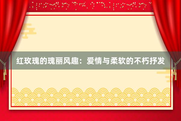 红玫瑰的瑰丽风趣：爱情与柔软的不朽抒发